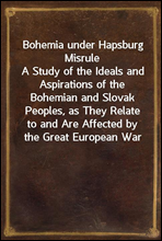 Bohemia under Hapsburg Misrule
A Study of the Ideals and Aspirations of the Bohemian and Slovak Peoples, as They Relate to and Are Affected by the Great European War